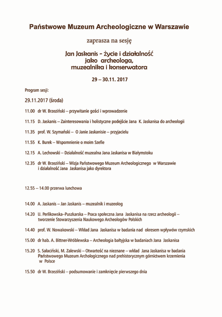 Program sesji 29.11.2017 roku. Po kliknięciu otworzy się program w większym rozmiarze, w pdf. Tekst programu: 11.00 dr W. Brzeziński - przywitanie gości i wprowadzenie, 11.15 D. Jaskanis - zainteresowania i holistyczne podejście Jana K. Jaskanisa do archeologii, 11.35 prof. W. Szymański - O Janie Jaskanisie - przyjacielu, 11.55 K. Burek - Wspomnienie o moim Szefie, 12.15 A. Lechowski - Działalność muzealna Jana Jaskanisa w Białymstoku, 12.35 dr W. Brzeziński - Wizja Państwowego Muzeum Archeologicznego w Warszawie i działalność Jana Jaskanisa jako dyrektora, 12.55 - 14.00 przerwa lunchowa, 14.00A. Jaskanis - Jan Jaskanis - muzealnik i muzeolog, 14.20 U. Perlikowska-Puszkarska - Praca społeczna Jana Jaskanisa na rzecz archeologii - tworzenie Stowarzyszenia Naukowego Archeologów Polskich, 14.40 prof. W. Nowakowski - Wkład Jana Jaskanisa w badania nad okresem wpływów rzymskich, 15.00 dr hab. A. Bitner-Wróblewska - Archeologia bałtyjska w badaniach Jana Jaskanisa, 15.20 S. Sałaciński, M. Zalewski - Otwartość na nieznane - wkład Jana Jaskanisa w badania Państwowego Muzeum Archeologicznego nad prehistorycznym górnictwem krzemienia w Polsce, 15.50 dr W. Brzeziński - podsumowanie i zamknięcie pierwszego dnia.
