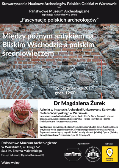 Plakat - zaproszenie na wykład 6 z cyklu "Fascynacje polskich archeologów". Treść plakatu: Stowarzyszenie Naukowe Archeologów Polskich Oddział w Warszawie oraz Państwowe Muzeum Archeologiczne zapraszają 29 października 2017 roku o godzinie 12.00 na wykład dr Magdaleny Żurek "Między późnym antykiem na Bliskim Wschodzie a polskim średniowieczem". Dr Magdalena Żurek - Adiunkt w Instytucie Archeologii Uniwersytetu Kardynała Stefana Wyszyńskiego w Warszawie. Uczestniczyła w badaniach w Egipcie, Syrii i Strefie Gazy. Prowadzi własne badania w Kuwejcie i Polsce. Wystąpienie poświęcone będzie dwóm kierunkom badań dr M. Żurek : późnego antyku we wschodniej części basenu Morza Śródziemnego i średniowiecza w Polsce. Zaprezentowane będą wyniki badań osady chrześcijańskiej Qusur i zamku w Przezmarku. Wstęp wolny. Sala imienia Erazma Majewskiego. Wstęp od strony Ogrodu Krasińskich.