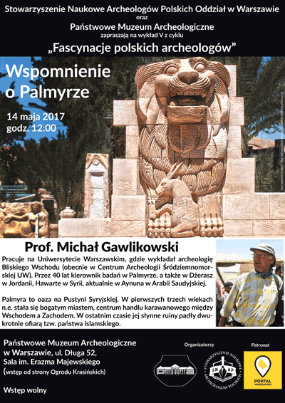 Plakat - zaproszenie na wykład 5 z cyklu "Fascynacje polskich archeologów". Treść plakatu: Stowarzyszenie Naukowe Archeologów Polskich Oddział w Warszawie oraz Państwowe Muzeum Archeologiczne zapraszają 14 maja 2017 roku o godzinie 12.00 na wykład prof. Michała Gawlikowskiego "Wspomnienie o Palmyrze". Profesor Michał Gawlikowski pracuje na Uniwersytecie Warszawskim, gdzie wykłada archeologię Bliskiego Wschodu. Przez 40 lat kierownik badań w Palmyrze, a także w Dżerasz w Jordanii, Hawarte w Syrii, aktualnie w Aynuna w Arabii Saudyjskiej. Wstęp na wykład wolny. Sala imienia Erazma Majewskiego. Wejście od Ogrodu Krasińskich.