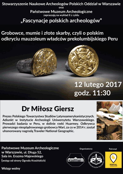 Plakat - zaproszenie na wykład 2 z cyklu "Fascynacje polskich archeologów". Treść plakatu: Stowarzyszenie Naukowe Archeologów Polskich Oddział w Warszawie oraz Państwowe Muzeum Archeologiczne zapraszają 12 lutego 2017 roku o godzinie 11.30 na wykład dr Miłosza Giersza "Grobowce, mumie i złote skarby, czyli o polskim odkryciu mauzoleum władców prekolumbijskiego Peru." Dr Miłosz Giersz - Prezes Polskiego Towarzystwa Studiów Latynoamerykanistycznych. Adiunkt w Instytucie Archeologii Uniwersytetu Warszawskiego. Prowadzi badania w Peru, w dolinie rzeki Huarmey. Odkrywca pierwszego niesplądrowanego grobowca Wari, za co w 2014 roku został uhonorowany nagrodą Traveler National Geographic. Wstęp na wykład wolny. Sala imienia Erazma Majewskiego. Wejście od Ogrodu Krasińskich.