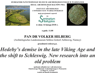 Zaproszenie na Seminarium Bałtyjskie. Po kliknięciu otworzy się zaproszenie o większym rozmiarze. Tekst zaproszenia: W dniu 14 lutego 2018 roku o godzinie 11.00 pan dr Volker Hilberg z Archäologisches Landesmuseum Schloss Gottorf przedstawi referat "Hedeby's demise in the late Viking Age and the shift to Schleswig. New research into an old problem". Spotaknie odbędzie sie w sali odczytowej, wejście od Ogrodu Krasińskich.