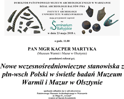 Zaproszenie na Seminarium Bałtyjskie. Po kliknięciu zaproszenie otworzy się w większym rozmiarze. Tekst zaproszenia: 23.05.2018 roku o godzinie 11.00 pan magister Kacper Martyka z Muzeum Warmii i Mazur w Olsztynie przedstawi referat "Nowe wczesnośredniowieczne stanowiska z północno wschodniej Polski w świetle badań Muzeum Warmii i Mazur w Olsztynie." Spotkanie odbędzie się w sali odczytowej PMA, wejście od ogrodu Krasińskich.