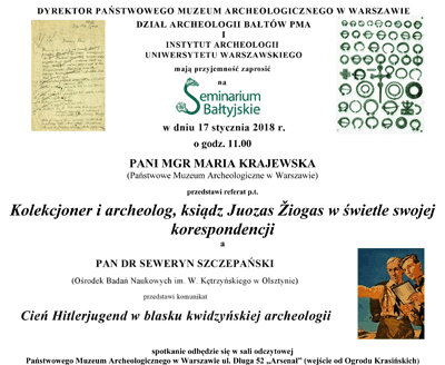 Zaproszenie na Seminarium Bałtyjskie. Po kliknięciu otworzy się zaproszenie o większym rozmiarze. Tekst zaproszenia: W dniu 17 stycznia 2018 roku o godzinie 11.00 pani mgr Maria Krajewska z Państwowego Muzeum Archeologicznego przedstawi referat "Kolekcjoner i archeolog, ksiądz Juozas Żiogas w świetle swojej korespondencji". Pan dr Seweryn Szczepański z Ośrodka Badań Naukowych w Olsztynie przedstawi komunikat "Cień Hitlerjugend w blasku kwidzyńskiej archeologii". Spotaknie odbędzie sie w sali odczytowej PMA, wejście od Ogrodu Krasińskich.