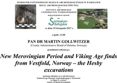 Zaproszenie na Seminarium Bałtyjskie. Po kliknięciu otworzy się zaproszenie o większym rozmiarze. Tekst zaproszenia: Dyrektor Państwowego Muzeum Archeologicznego w Warszawie, Dział Archeologii Bałtów PMA i Instytut Archeologii Uniwersytetu Warszawskiego mają przyjemność zaprosić na Seminarium Bałtyjskie w dniu 15 listopada 2017 roku o godzinie 11.00. Pan dr Martin Gollwitzer (County Administrative Board of Dalarna, Szwecja) przedstawi referat "New Merovingian Period and Viking Age fin from Vestfold, Norway - the Hesby excavations". Spotkanie odbędzie sie w Sali Odczytowej. Wejście od Ogrodu Krasińskich.