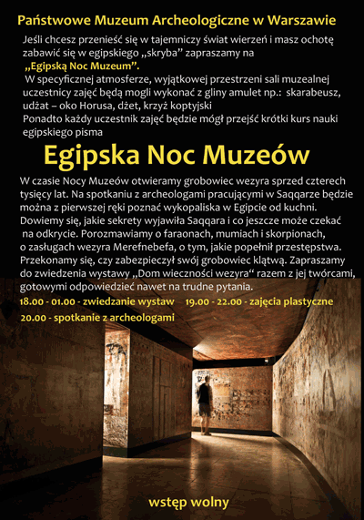 Zaproszenie na Egipską Noc Muzeów. Po kliknięciu otworzy się zaproszenie o większym rozmiarze. Tekst zaproszenia: Jeśli chcesz przenieść się w tajemniczy świat i masz ochotę zabawić się w egipskiego skryba zapraszamy na egipską noc muzeum. W specyficznej atmosferze, wyjątkowej przestrzeni sali muzealnej uczestnicy zajęć będą mogli wykonać z gliny amulet. Ponadto każdy uczestnik zajęć będzie mógł przejść krótki kurs nauki egipskiego pisma. W czasie Nocy Muzeów otwieramy grobowiec wezyra sprzed czterech tysięcy lat. Na spotkaniu z archeologami pracującymi w Saqqarze będzie można z pierwszej ręki poznać wykopaliska w Egipcie od kuchni. Dowiemy się, jakie sekrety wyjawiła Saqqara i co jeszcze może czekać na odkrycia. Porozmawiamy o faraonach, mumiach i skorpionach, o zasługach wezyra Merefnebefa, o tym jakie popełnił przestępstwa. Przekonamy się czy zabiezpieczył swój grobowiec klątwą. Zapraszamy do zwiedzania wystawy Dom wieczności wezyra razem z jej twórcami gotowymi odpowiedzieć nawet na trudne pytania. Zwiedzanie wystaw 18.00 - 01.00. Zajęcia plastyczne 19.00 - 22.00. Spotkanie z archeologami o 20.00.